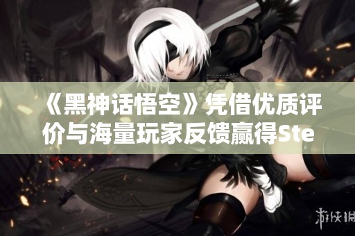 《黑神话悟空》凭借优质评价与海量玩家反馈赢得Steam热度，成新一代经典游戏的代表