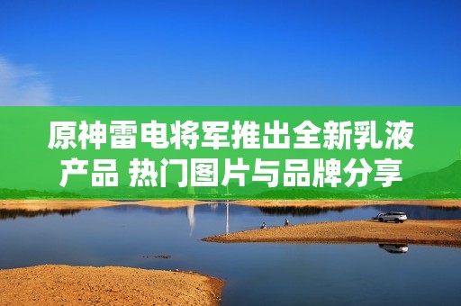 原神雷电将军推出全新乳液产品 热门图片与品牌分享引发关注