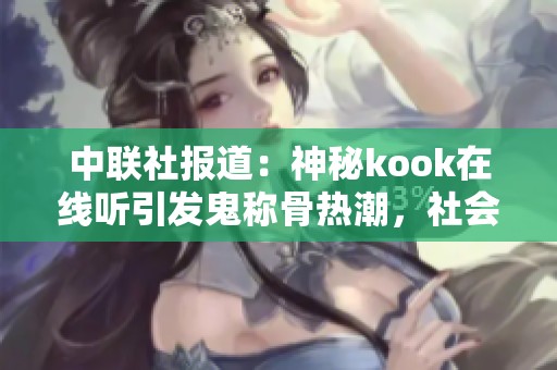 中联社报道：神秘kook在线听引发鬼称骨热潮，社会反响热烈