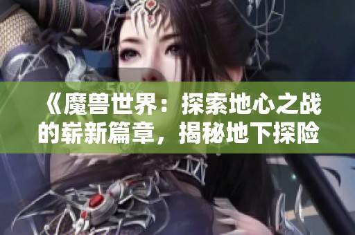 《魔兽世界：探索地心之战的崭新篇章，揭秘地下探险团队背后的故事》