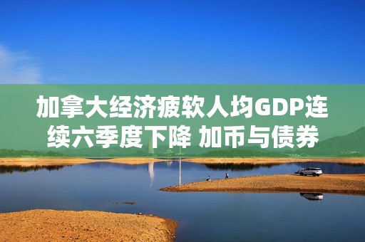 加拿大经济疲软人均GDP连续六季度下降 加币与债券市场双双受挫引发忧虑