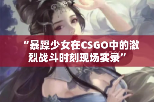 “暴躁少女在CSGO中的激烈战斗时刻现场实录”