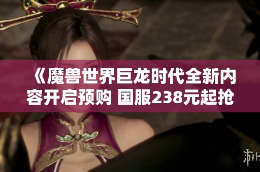 《魔兽世界巨龙时代全新内容开启预购 国服238元起抢先体验》