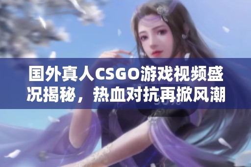 国外真人CSGO游戏视频盛况揭秘，热血对抗再掀风潮