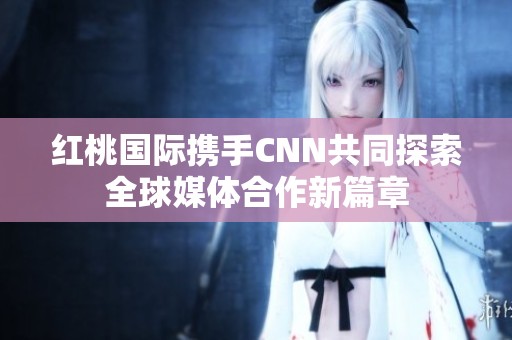 红桃国际携手CNN共同探索全球媒体合作新篇章