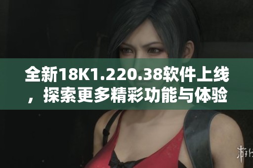 全新18K1.220.38软件上线，探索更多精彩功能与体验