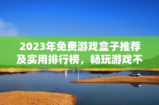 2023年免费游戏盒子推荐及实用排行榜，畅玩游戏不花钱的最佳选择