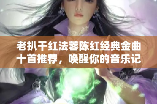 老扒干红法蓉陈红经典金曲十首推荐，唤醒你的音乐记忆