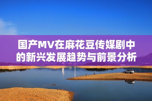 国产MV在麻花豆传媒剧中的新兴发展趋势与前景分析