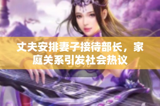 丈夫安排妻子接待部长，家庭关系引发社会热议