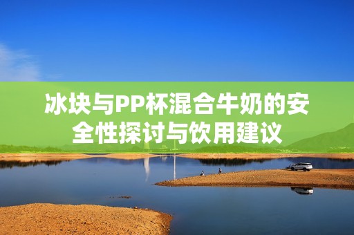 冰块与PP杯混合牛奶的安全性探讨与饮用建议