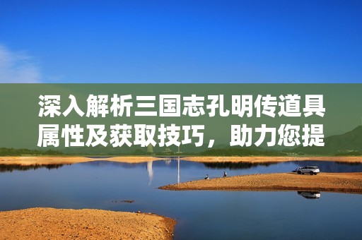 深入解析三国志孔明传道具属性及获取技巧，助力您提升游戏战斗力