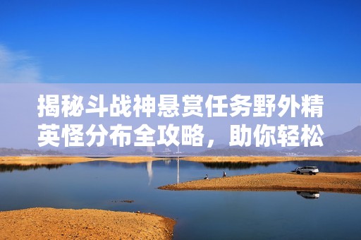 揭秘斗战神悬赏任务野外精英怪分布全攻略，助你轻松获取任务奖励