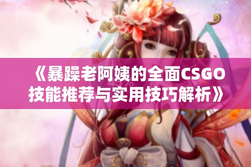 《暴躁老阿姨的全面CSGO技能推荐与实用技巧解析》