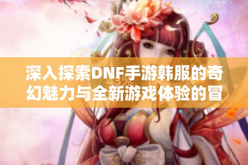 深入探索DNF手游韩服的奇幻魅力与全新游戏体验的冒险旅程