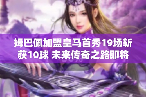 姆巴佩加盟皇马首秀19场斩获10球 未来传奇之路即将开启！