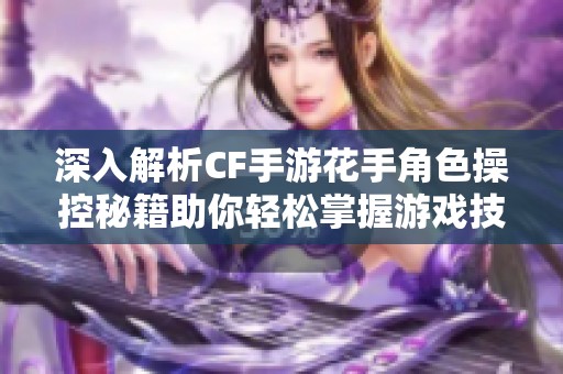 深入解析CF手游花手角色操控秘籍助你轻松掌握游戏技巧与按键操作方法