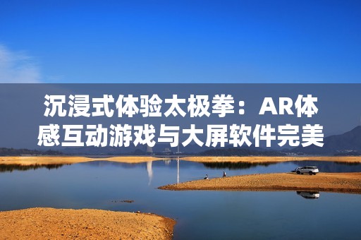 沉浸式体验太极拳：AR体感互动游戏与大屏软件完美结合的全新体验