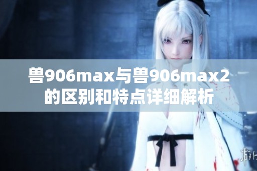 兽906max与兽906max2的区别和特点详细解析