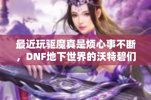 最近玩驱魔真是烦心事不断，DNF地下世界的沃特碧们感慨万千的心声分享