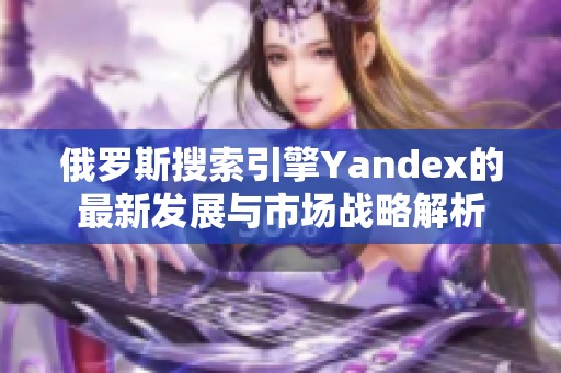 俄罗斯搜索引擎Yandex的最新发展与市场战略解析