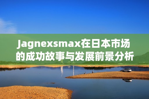 Jagnexsmax在日本市场的成功故事与发展前景分析