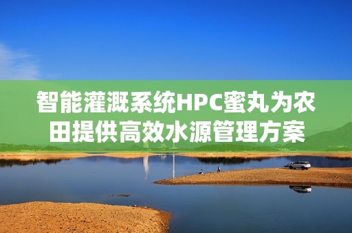 智能灌溉系统HPC蜜丸为农田提供高效水源管理方案