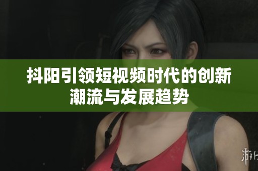 抖阳引领短视频时代的创新潮流与发展趋势
