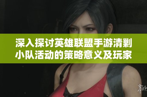 深入探讨英雄联盟手游清剿小队活动的策略意义及玩家体验反馈分析