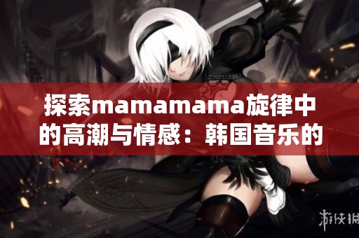 探索mamamama旋律中的高潮与情感：韩国音乐的魅力之旅