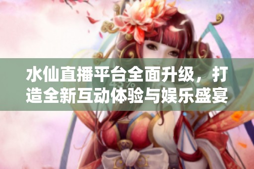水仙直播平台全面升级，打造全新互动体验与娱乐盛宴
