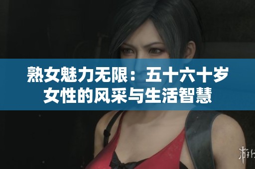 熟女魅力无限：五十六十岁女性的风采与生活智慧