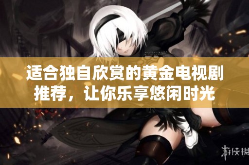 适合独自欣赏的黄金电视剧推荐，让你乐享悠闲时光