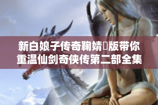 新白娘子传奇鞠婧祎版带你重温仙剑奇侠传第二部全集经典故事与情感 4K高清版上线