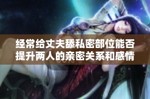 经常给丈夫舔私密部位能否提升两人的亲密关系和感情呢