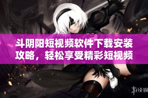 斗阴阳短视频软件下载安装攻略，轻松享受精彩短视频体验
