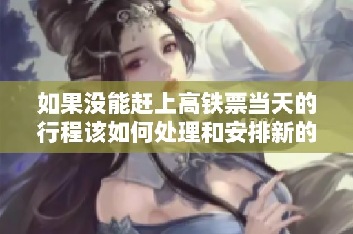 如果没能赶上高铁票当天的行程该如何处理和安排新的票务选择