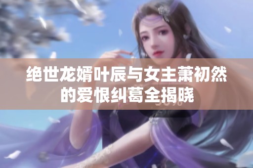 绝世龙婿叶辰与女主萧初然的爱恨纠葛全揭晓