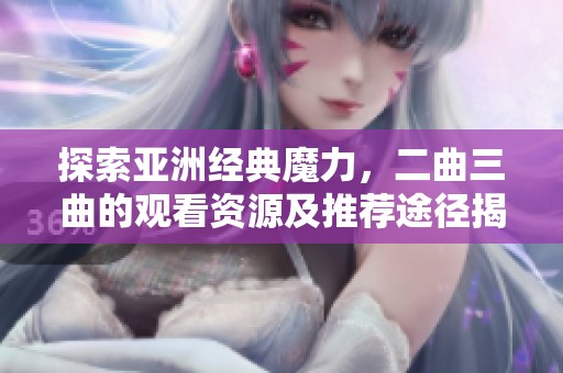 探索亚洲经典魔力，二曲三曲的观看资源及推荐途径揭秘