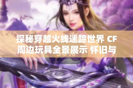 探秘穿越火线迷踪世界 CF周边玩具全景展示 怀旧与时尚的完美碰撞