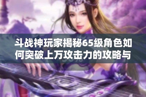 斗战神玩家揭秘65级角色如何突破上万攻击力的攻略与技巧分享