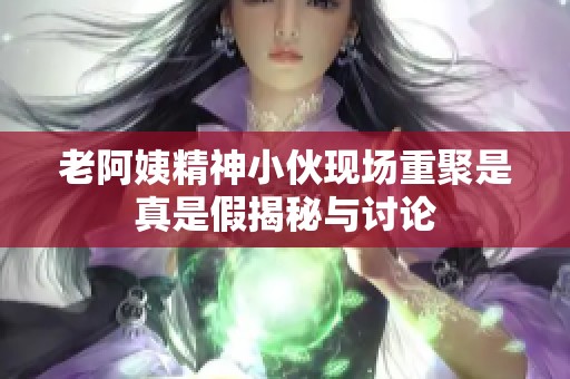 老阿姨精神小伙现场重聚是真是假揭秘与讨论