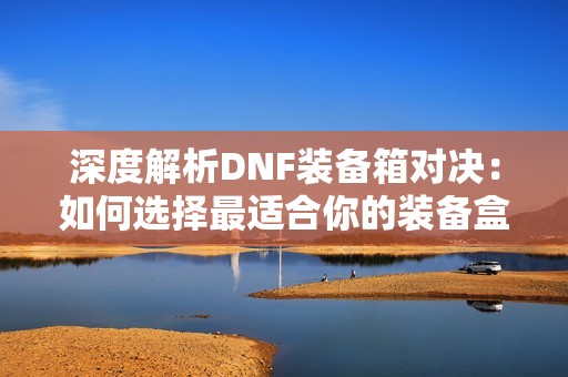 深度解析DNF装备箱对决：如何选择最适合你的装备盒子方案