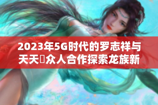 2023年5G时代的罗志祥与天天奭众人合作探索龙族新篇章