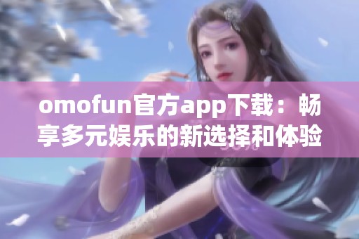 omofun官方app下载：畅享多元娱乐的新选择和体验