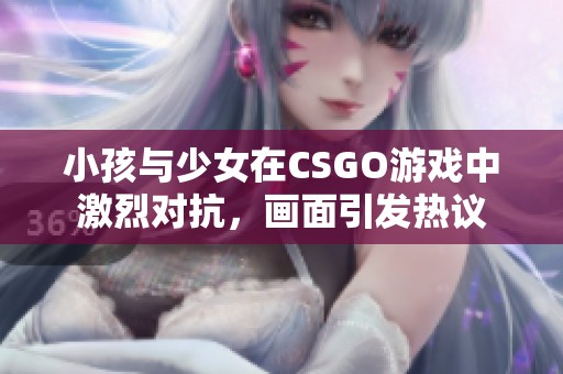 小孩与少女在CSGO游戏中激烈对抗，画面引发热议