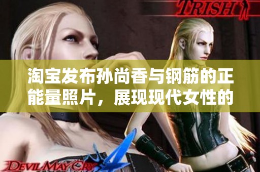 淘宝发布孙尚香与钢筋的正能量照片，展现现代女性的力量与韧性