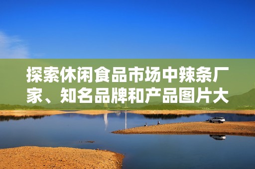 探索休闲食品市场中辣条厂家、知名品牌和产品图片大汇总，助您轻松选购美味辣条