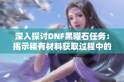 深入探讨DNF黑曜石任务：揭示稀有材料获取过程中的巨大挑战与无穷冒险之旅