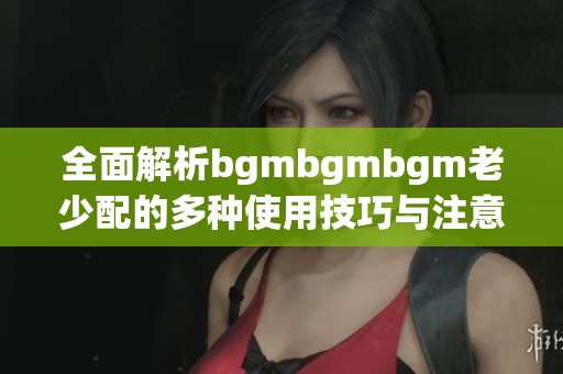 全面解析bgmbgmbgm老少配的多种使用技巧与注意事项